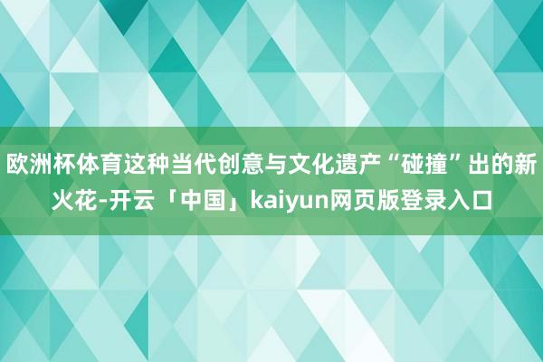 欧洲杯体育这种当代创意与文化遗产“碰撞”出的新火花-开云「中国」kaiyun网页版登录入口