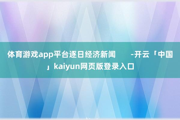 体育游戏app平台逐日经济新闻       -开云「中国」kaiyun网页版登录入口