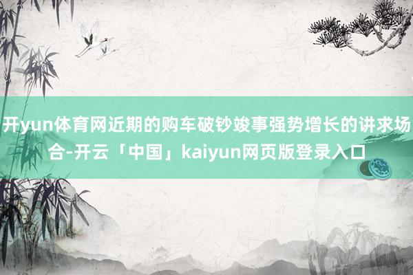 开yun体育网近期的购车破钞竣事强势增长的讲求场合-开云「中国」kaiyun网页版登录入口