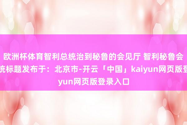 欧洲杯体育智利总统治到秘鲁的会见厅 智利秘鲁会见厅总统标题发布于：北京市-开云「中国」kaiyun网页版登录入口