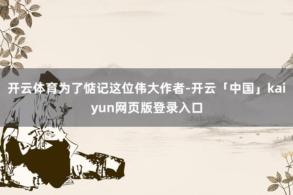 开云体育为了惦记这位伟大作者-开云「中国」kaiyun网页版登录入口