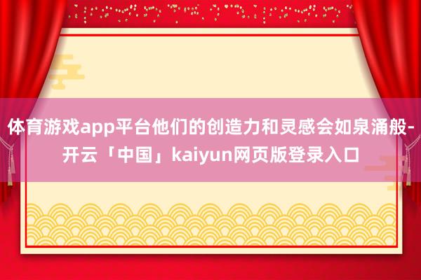 体育游戏app平台他们的创造力和灵感会如泉涌般-开云「中国」kaiyun网页版登录入口