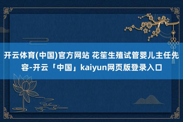 开云体育(中国)官方网站 花笙生殖试管婴儿主任先容-开云「中国」kaiyun网页版登录入口