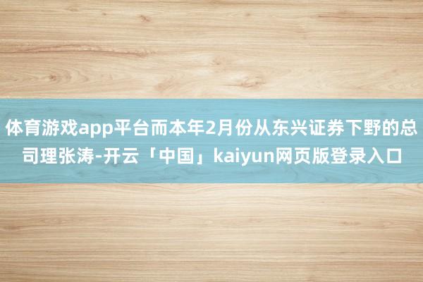 体育游戏app平台而本年2月份从东兴证券下野的总司理张涛-开云「中国」kaiyun网页版登录入口