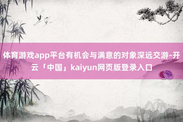 体育游戏app平台有机会与满意的对象深远交游-开云「中国」kaiyun网页版登录入口