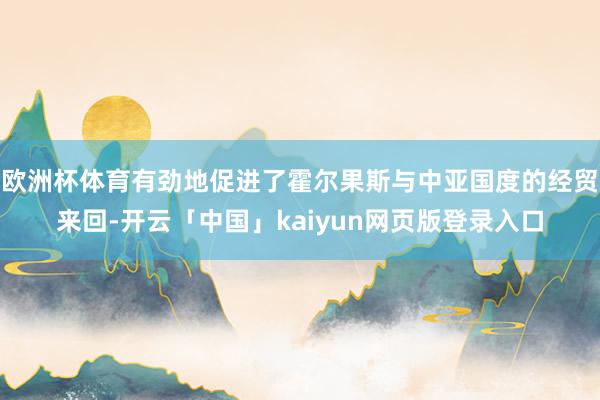 欧洲杯体育有劲地促进了霍尔果斯与中亚国度的经贸来回-开云「中国」kaiyun网页版登录入口