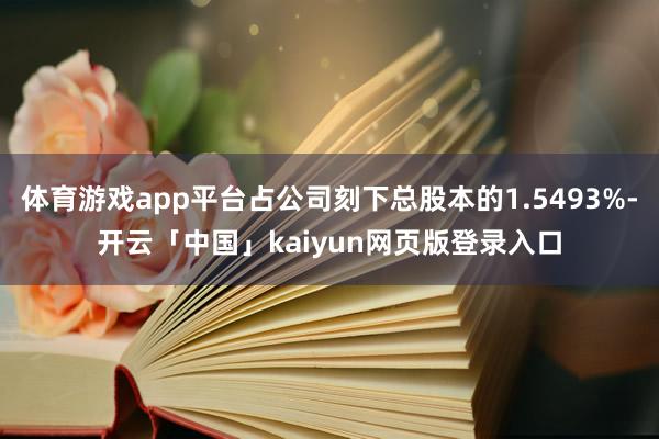 体育游戏app平台占公司刻下总股本的1.5493%-开云「中国」kaiyun网页版登录入口