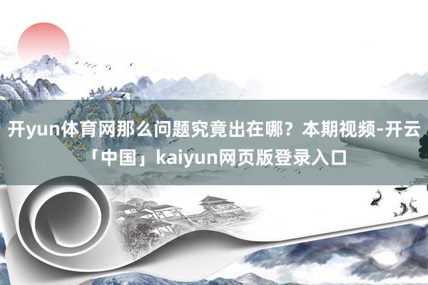 开yun体育网那么问题究竟出在哪？本期视频-开云「中国」kaiyun网页版登录入口