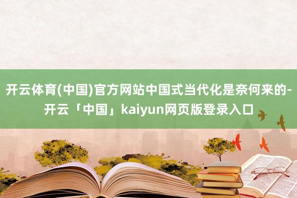 开云体育(中国)官方网站中国式当代化是奈何来的-开云「中国」kaiyun网页版登录入口