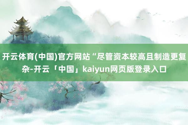 开云体育(中国)官方网站“尽管资本较高且制造更复杂-开云「中国」kaiyun网页版登录入口