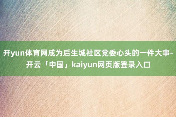 开yun体育网成为后生城社区党委心头的一件大事-开云「中国」kaiyun网页版登录入口