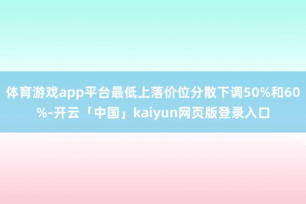 体育游戏app平台最低上落价位分散下调50%和60%-开云「中国」kaiyun网页版登录入口