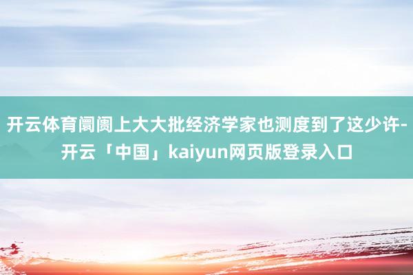 开云体育阛阓上大大批经济学家也测度到了这少许-开云「中国」kaiyun网页版登录入口