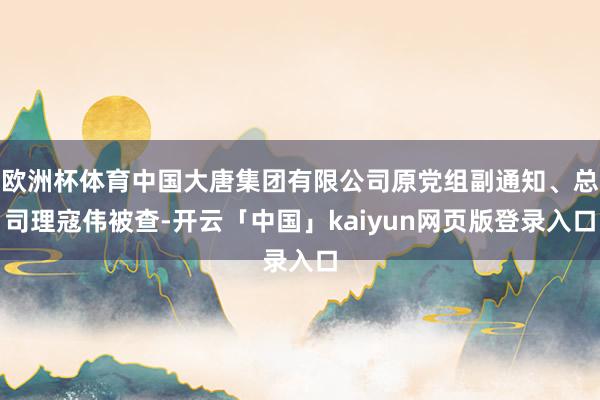 欧洲杯体育中国大唐集团有限公司原党组副通知、总司理寇伟被查-开云「中国」kaiyun网页版登录入口