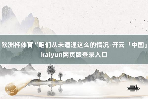 欧洲杯体育“咱们从未遭逢这么的情况-开云「中国」kaiyun网页版登录入口