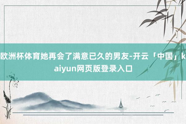 欧洲杯体育她再会了满意已久的男友-开云「中国」kaiyun网页版登录入口