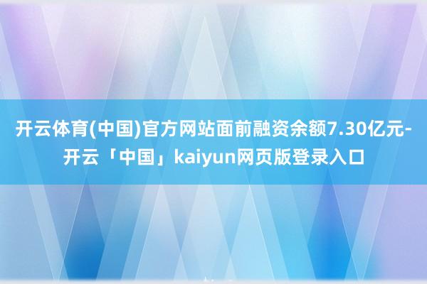 开云体育(中国)官方网站面前融资余额7.30亿元-开云「中国」kaiyun网页版登录入口
