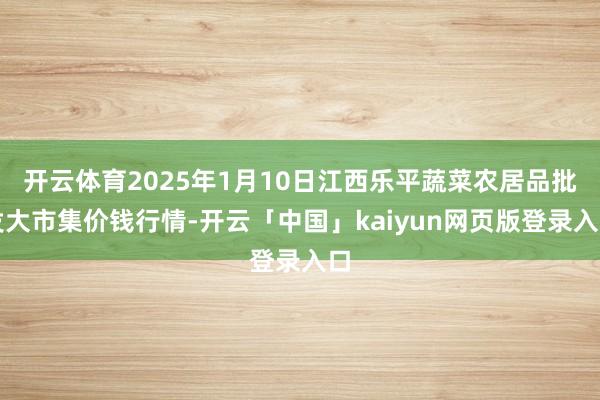 开云体育2025年1月10日江西乐平蔬菜农居品批发大市集价钱行情-开云「中国」kaiyun网页版登录入口