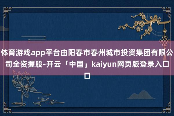 体育游戏app平台由阳春市春州城市投资集团有限公司全资握股-开云「中国」kaiyun网页版登录入口