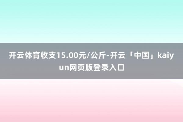 开云体育收支15.00元/公斤-开云「中国」kaiyun网页版登录入口