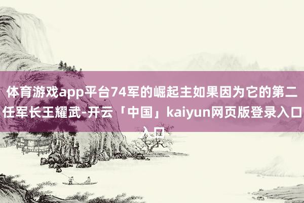 体育游戏app平台74军的崛起主如果因为它的第二任军长王耀武-开云「中国」kaiyun网页版登录入口