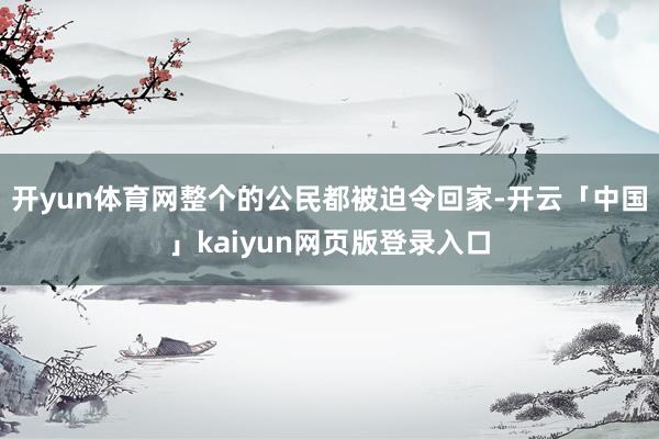 开yun体育网整个的公民都被迫令回家-开云「中国」kaiyun网页版登录入口