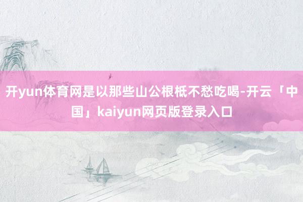 开yun体育网是以那些山公根柢不愁吃喝-开云「中国」kaiyun网页版登录入口