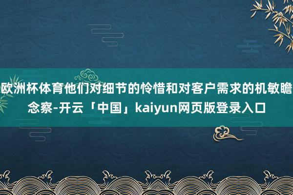 欧洲杯体育他们对细节的怜惜和对客户需求的机敏瞻念察-开云「中国」kaiyun网页版登录入口