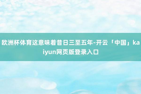 欧洲杯体育这意味着昔日三至五年-开云「中国」kaiyun网页版登录入口