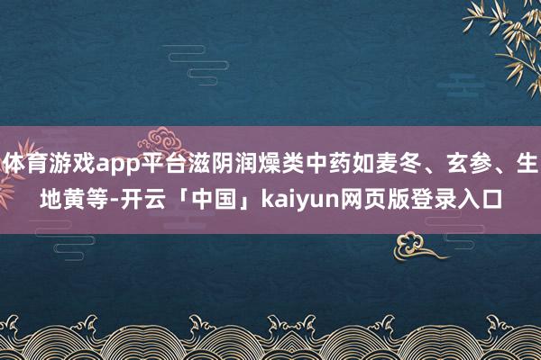 体育游戏app平台滋阴润燥类中药如麦冬、玄参、生地黄等-开云「中国」kaiyun网页版登录入口