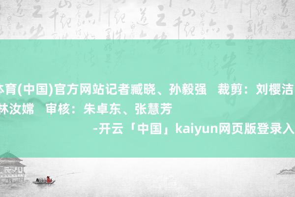 开云体育(中国)官方网站记者臧晓、孙毅强   裁剪：刘樱洁   责编：黄家荣、林汝嫦   审核：朱卓东、张慧芳                                           -开云「中国」kaiyun网页版登录入口