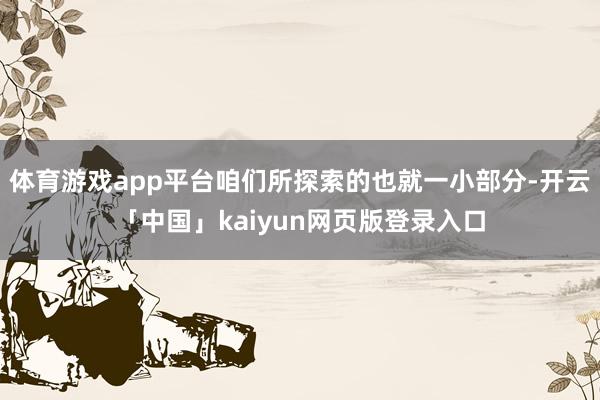 体育游戏app平台咱们所探索的也就一小部分-开云「中国」kaiyun网页版登录入口