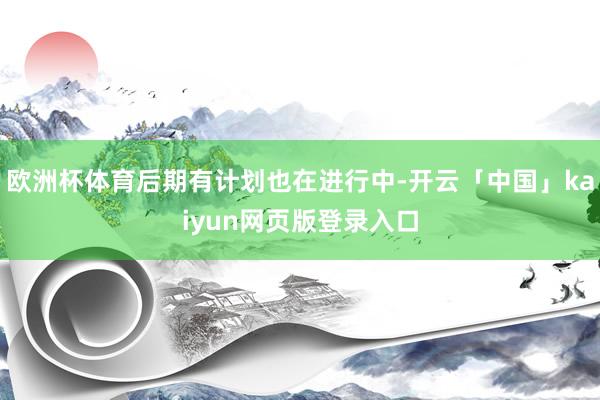 欧洲杯体育后期有计划也在进行中-开云「中国」kaiyun网页版登录入口
