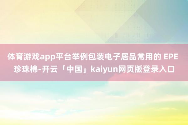 体育游戏app平台举例包装电子居品常用的 EPE 珍珠棉-开云「中国」kaiyun网页版登录入口