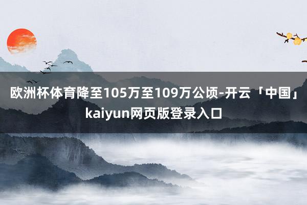 欧洲杯体育降至105万至109万公顷-开云「中国」kaiyun网页版登录入口