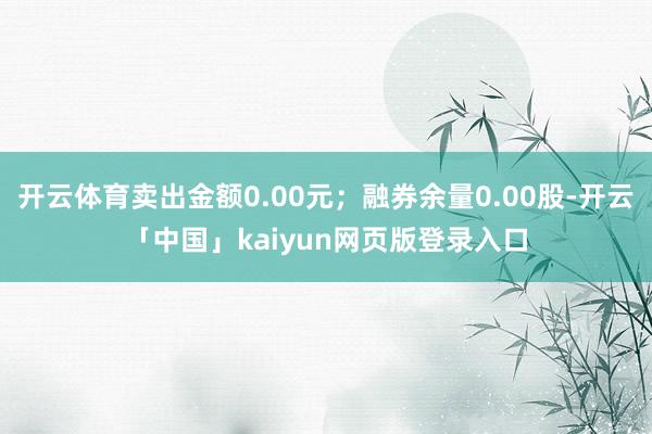 开云体育卖出金额0.00元；融券余量0.00股-开云「中国」kaiyun网页版登录入口