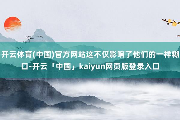 开云体育(中国)官方网站这不仅影响了他们的一样糊口-开云「中国」kaiyun网页版登录入口
