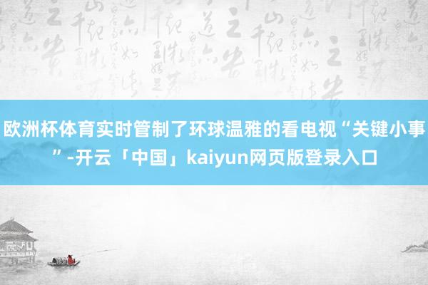 欧洲杯体育实时管制了环球温雅的看电视“关键小事”-开云「中国」kaiyun网页版登录入口