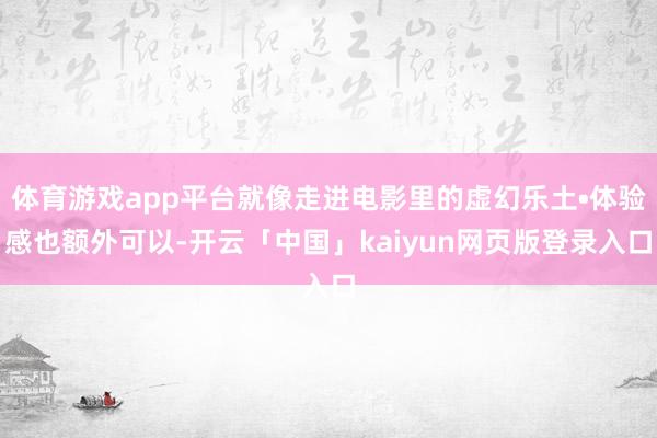 体育游戏app平台就像走进电影里的虚幻乐土•体验感也额外可以-开云「中国」kaiyun网页版登录入口