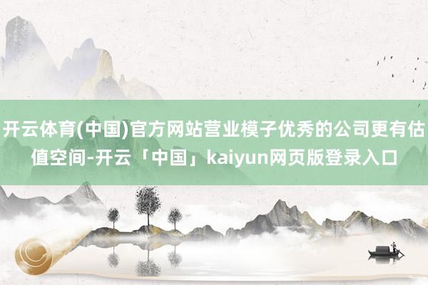 开云体育(中国)官方网站营业模子优秀的公司更有估值空间-开云「中国」kaiyun网页版登录入口
