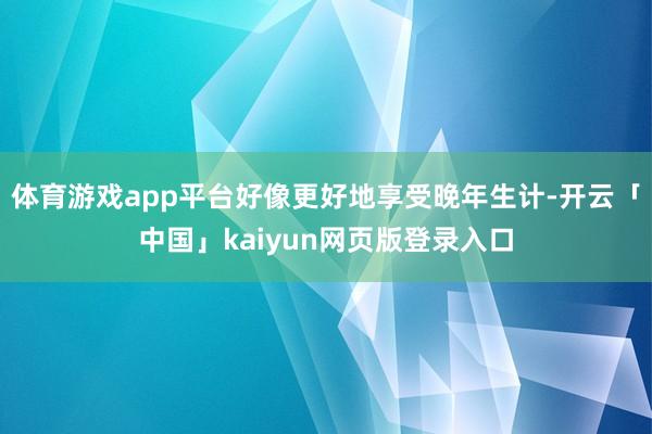 体育游戏app平台好像更好地享受晚年生计-开云「中国」kaiyun网页版登录入口