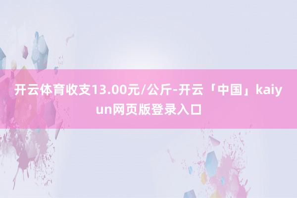 开云体育收支13.00元/公斤-开云「中国」kaiyun网页版登录入口