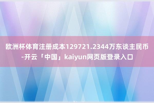 欧洲杯体育注册成本129721.2344万东谈主民币-开云「中国」kaiyun网页版登录入口