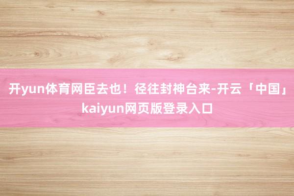 开yun体育网臣去也！径往封神台来-开云「中国」kaiyun网页版登录入口