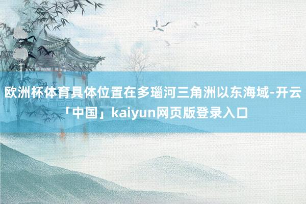 欧洲杯体育具体位置在多瑙河三角洲以东海域-开云「中国」kaiyun网页版登录入口