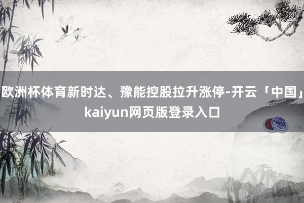 欧洲杯体育新时达、豫能控股拉升涨停-开云「中国」kaiyun网页版登录入口
