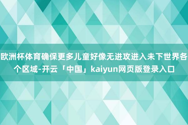 欧洲杯体育确保更多儿童好像无进攻进入未下世界各个区域-开云「中国」kaiyun网页版登录入口
