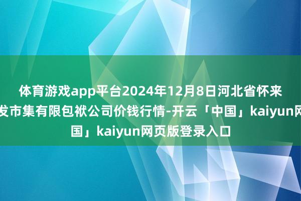 体育游戏app平台2024年12月8日河北省怀来县京西果菜批发市集有限包袱公司价钱行情-开云「中国」kaiyun网页版登录入口