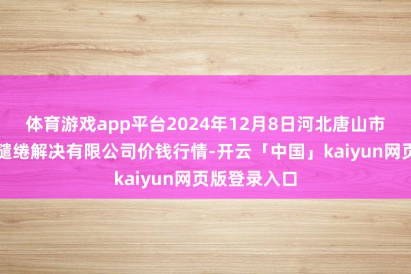 体育游戏app平台2024年12月8日河北唐山市荷花坑市集缱绻解决有限公司价钱行情-开云「中国」kaiyun网页版登录入口