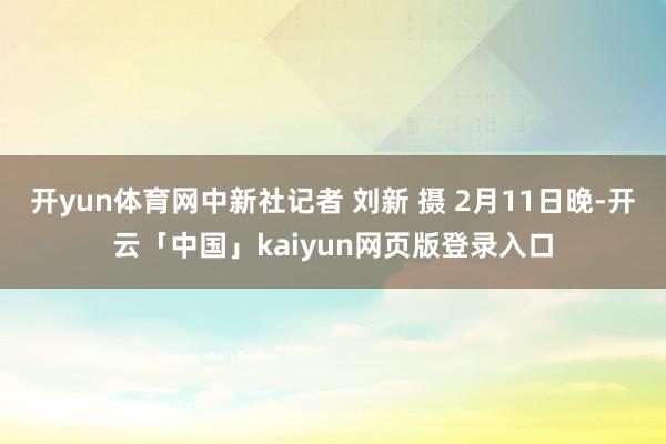 开yun体育网中新社记者 刘新 摄 2月11日晚-开云「中国」kaiyun网页版登录入口